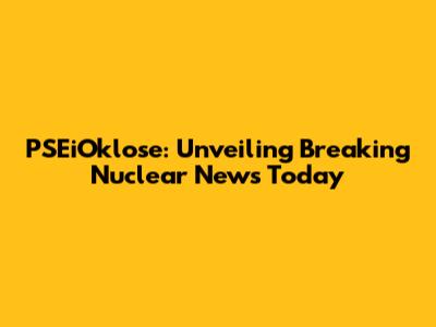 PSEiOklose: Unveiling Breaking Nuclear News Today