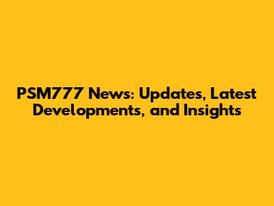PSM777 News: Updates, Latest Developments, and Insights