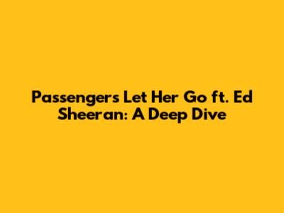 Passenger's 'Let Her Go' ft. Ed Sheeran: A Deep Dive