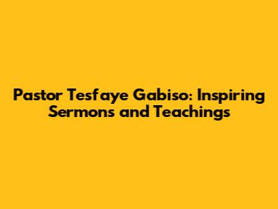 Pastor Tesfaye Gabiso: Inspiring Sermons and Teachings