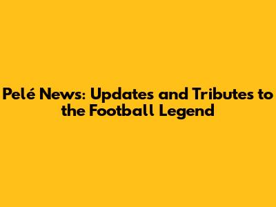 Pelé News: Updates and Tributes to the Football Legend
