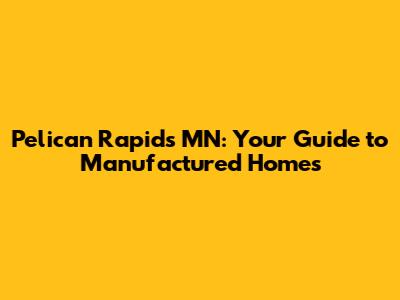 Pelican Rapids MN: Your Guide to Manufactured Homes