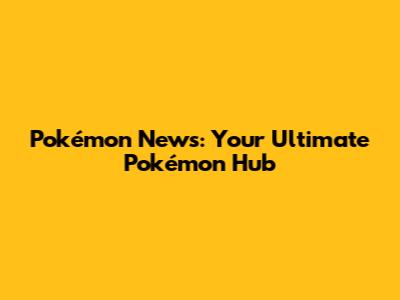 Pokémon News: Your Ultimate Pokémon Hub