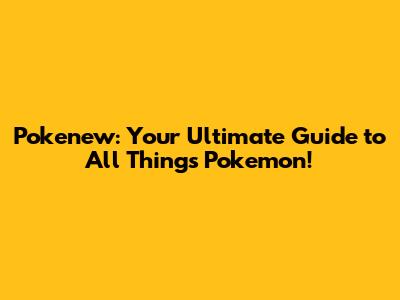 Pokenew: Your Ultimate Guide to All Things Pokemon!