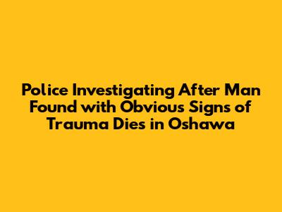 Police Investigating After Man Found with Obvious Signs of Trauma Dies in Oshawa
