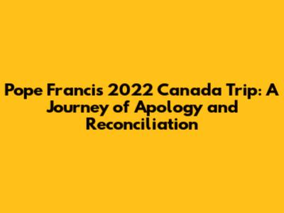 Pope Francis' 2022 Canada Trip: A Journey of Apology and Reconciliation