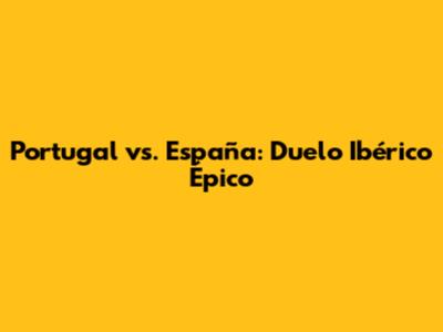Portugal vs. España: Duelo Ibérico Épico
