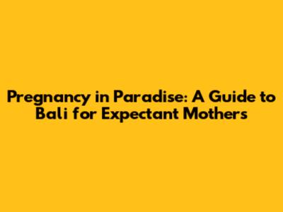 Pregnancy in Paradise: A Guide to Bali for Expectant Mothers