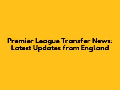 Premier League Transfer News: Latest Updates from England