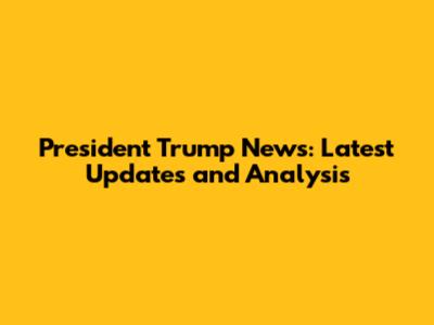 President Trump News: Latest Updates and Analysis