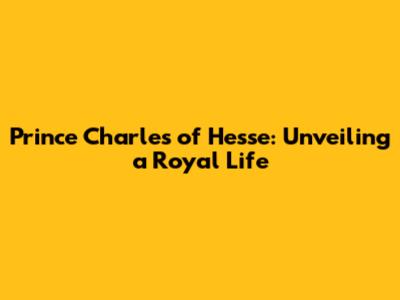 Prince Charles of Hesse: Unveiling a Royal Life