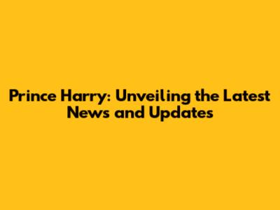 Prince Harry: Unveiling the Latest News and Updates