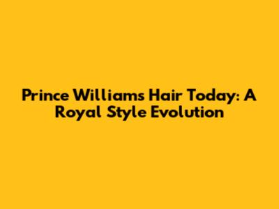 Prince William's Hair Today: A Royal Style Evolution