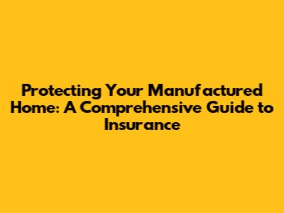 Protecting Your Manufactured Home: A Comprehensive Guide to Insurance