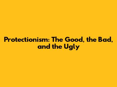 Protectionism: The Good, the Bad, and the Ugly