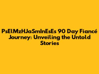 PsElMzHJaSmInEsE's 90 Day Fiancé Journey: Unveiling the Untold Stories