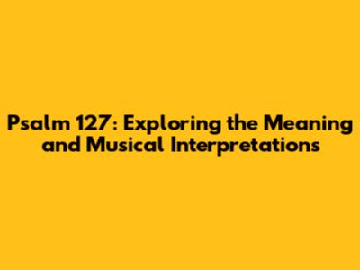 Psalm 127: Exploring the Meaning and Musical Interpretations