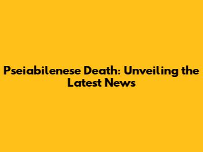 Pseiabilenese Death: Unveiling the Latest News