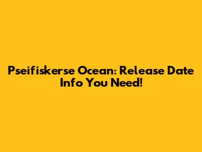 Pseifiskerse Ocean: Release Date Info You Need!