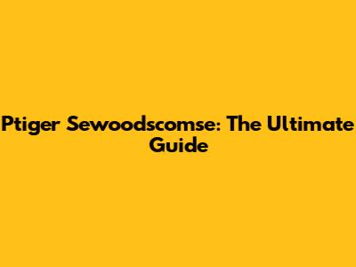 Ptiger Sewoodscomse: The Ultimate Guide