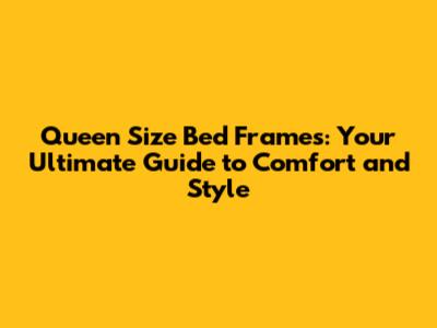 Queen Size Bed Frames: Your Ultimate Guide to Comfort and Style