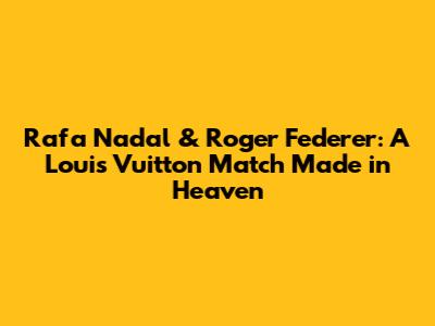 Rafa Nadal & Roger Federer: A Louis Vuitton Match Made in Heaven