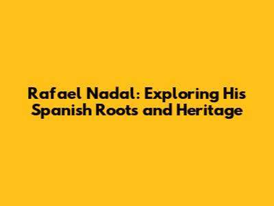 Rafael Nadal: Exploring His Spanish Roots and Heritage