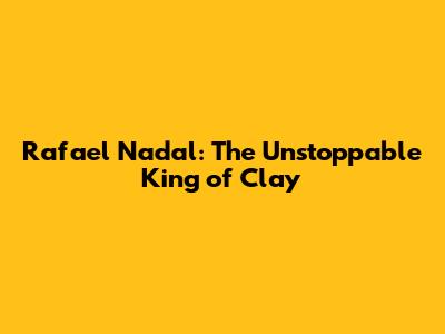 Rafael Nadal: The Unstoppable King of Clay
