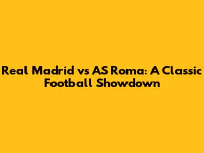 Real Madrid vs AS Roma: A Classic Football Showdown