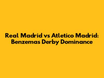 Real Madrid vs Atletico Madrid: Benzema's Derby Dominance
