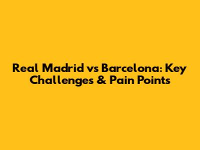 Real Madrid vs Barcelona: Key Challenges & Pain Points