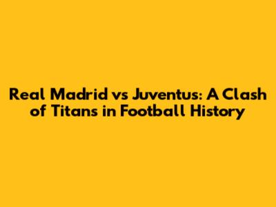 Real Madrid vs Juventus: A Clash of Titans in Football History