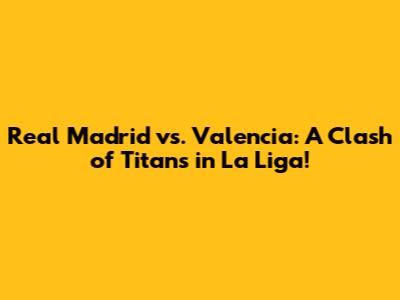 Real Madrid vs. Valencia: A Clash of Titans in La Liga!