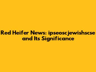 Red Heifer News: ipseoscjewishscse and Its Significance