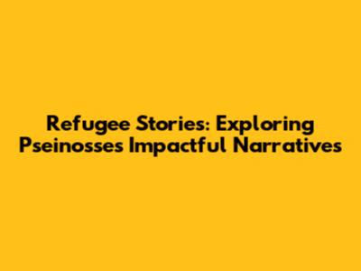 Refugee Stories: Exploring Pseinosse's Impactful Narratives