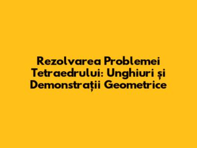 Rezolvarea Problemei Tetraedrului: Unghiuri și Demonstrații Geometrice