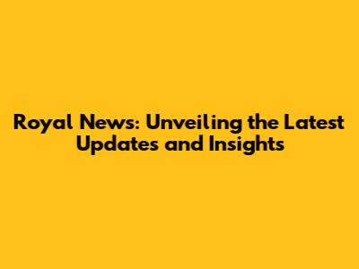 Royal News: Unveiling the Latest Updates and Insights