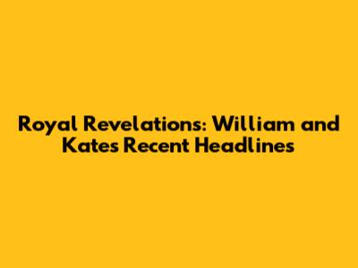 Royal Revelations: William and Kate's Recent Headlines