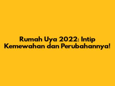 Rumah Uya 2022: Intip Kemewahan dan Perubahannya!