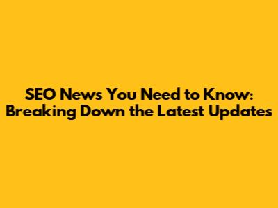 SEO News You Need to Know: Breaking Down the Latest Updates