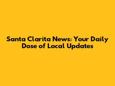 Santa Clarita News: Your Daily Dose of Local Updates