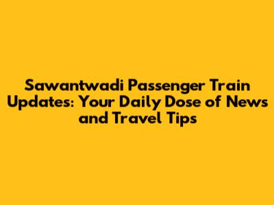Sawantwadi Passenger Train Updates: Your Daily Dose of News and Travel Tips