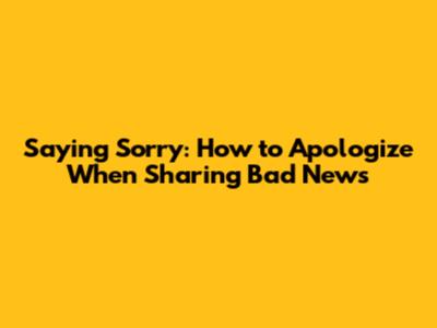 Saying Sorry: How to Apologize When Sharing Bad News