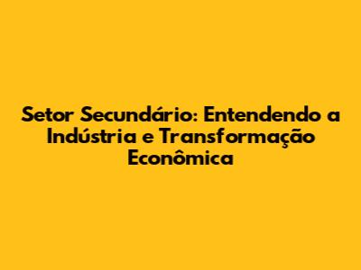 Setor Secundário: Entendendo a Indústria e Transformação Econômica