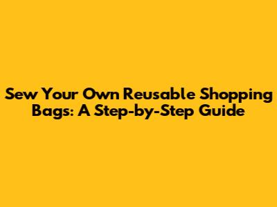Sew Your Own Reusable Shopping Bags: A Step-by-Step Guide