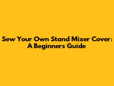 Sew Your Own Stand Mixer Cover: A Beginner's Guide