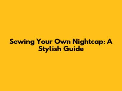 Sewing Your Own Nightcap: A Stylish Guide