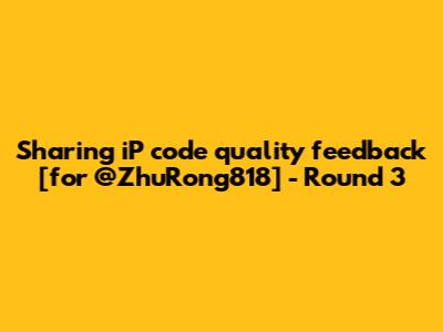Sharing iP code quality feedback [for @ZhuRong818] - Round 3