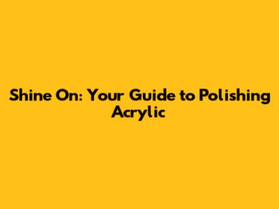 Shine On: Your Guide to Polishing Acrylic
