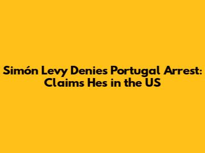 Simón Levy Denies Portugal Arrest: Claims He's in the US
